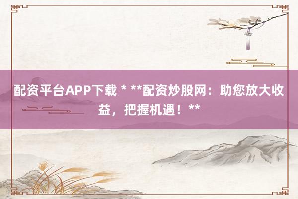 配资平台APP下载 * **配资炒股网：助您放大收益，把握机遇！**