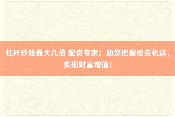 杠杆炒股最大几倍 配资专家：助您把握投资机遇，实现财富增值！