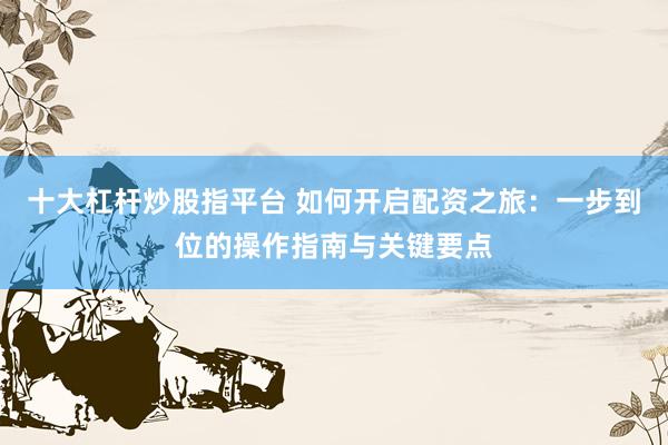 十大杠杆炒股指平台 如何开启配资之旅:一步到位的操作指南与关键要点