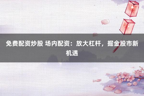 免费配资炒股 场内配资：放大杠杆，掘金股市新机遇