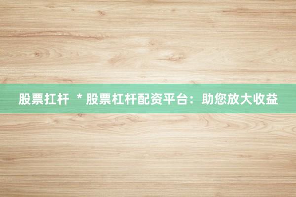 股票扛杆 * 股票杠杆配资平台:助您放大收益