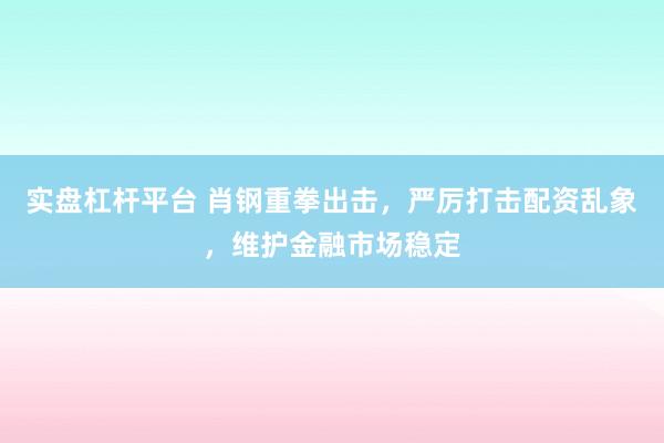 实盘杠杆平台 肖钢重拳出击,严厉打击配资乱象,维护金融市场稳定