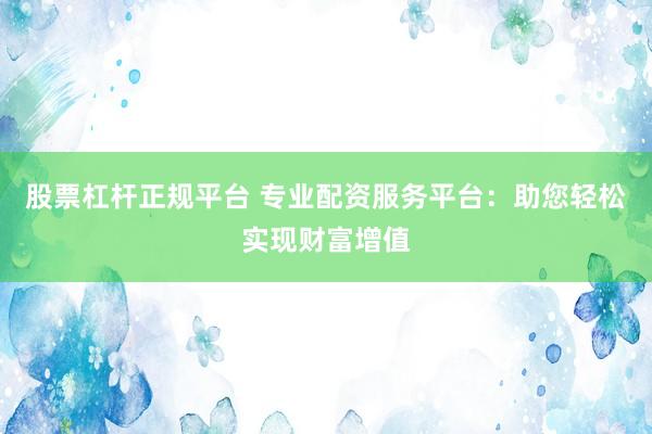 股票杠杆正规平台 专业配资服务平台：助您轻松实现财富增值