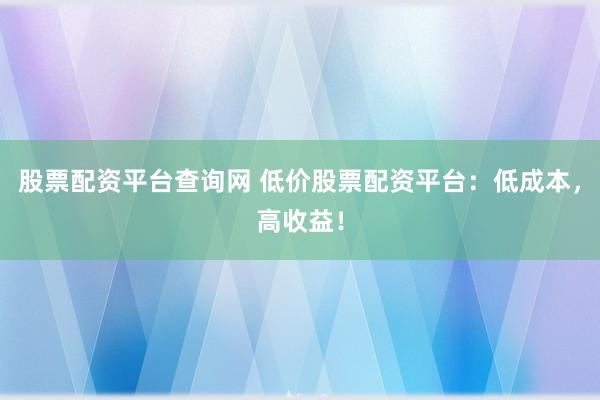 股票配资平台查询网 低价股票配资平台：低成本，高收益！