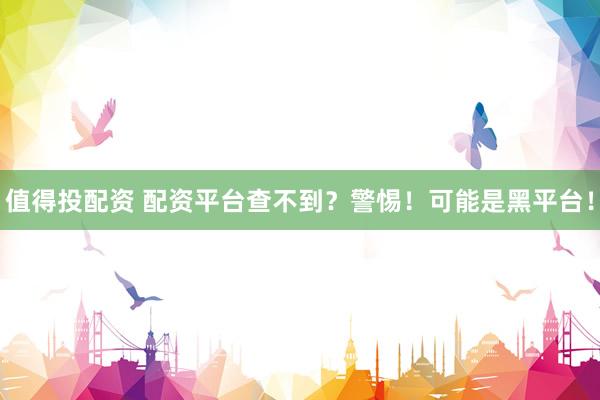 值得投配资 配资平台查不到？警惕！可能是黑平台！