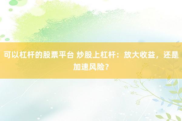 可以杠杆的股票平台 炒股上杠杆：放大收益，还是加速风险？