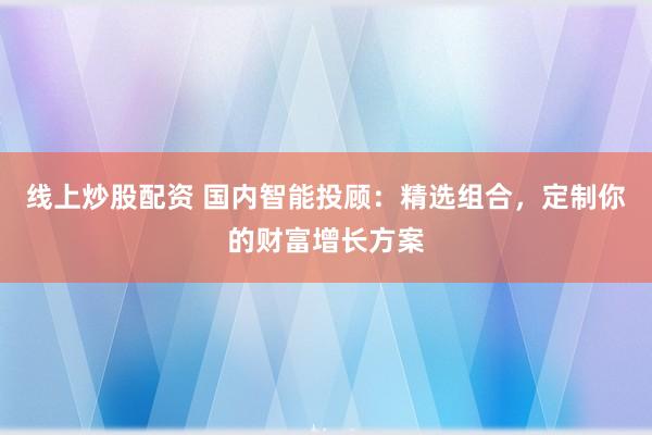 线上炒股配资 国内智能投顾：精选组合，定制你的财富增长方案
