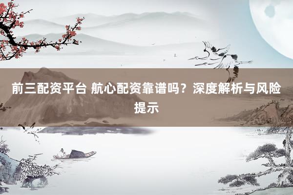 前三配资平台 航心配资靠谱吗？深度解析与风险提示