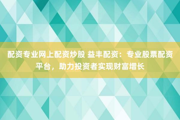 配资专业网上配资炒股 益丰配资:专业股票配资平台,助力投资者实现财富增长