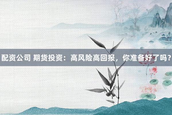 配资公司 期货投资：高风险高回报，你准备好了吗？