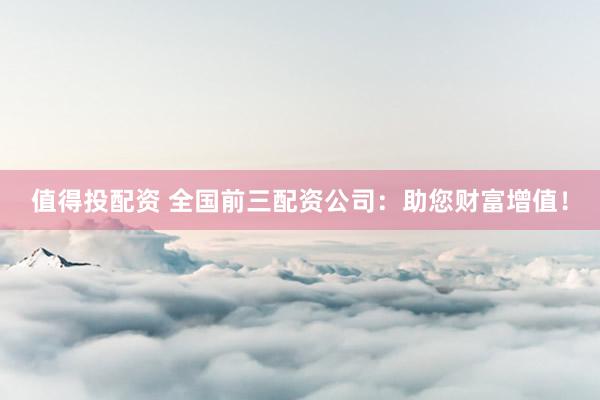 值得投配资 全国前三配资公司：助您财富增值！