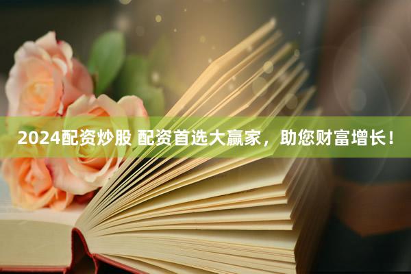 2024配资炒股 配资首选大赢家，助您财富增长！
