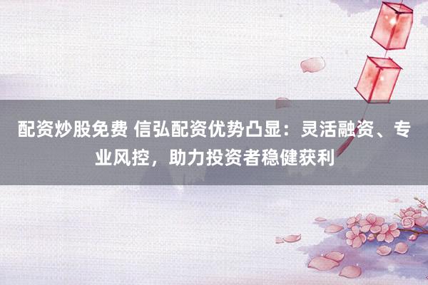 配资炒股免费 信弘配资优势凸显：灵活融资、专业风控，助力投资者稳健获利