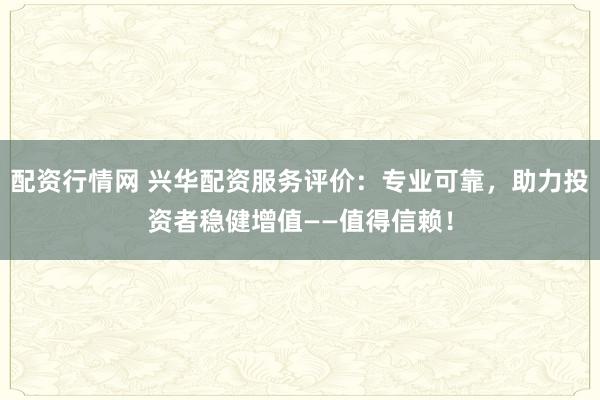配资行情网 兴华配资服务评价：专业可靠，助力投资者稳健增值——值得信赖！