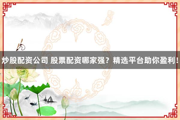 炒股配资公司 股票配资哪家强？精选平台助你盈利！