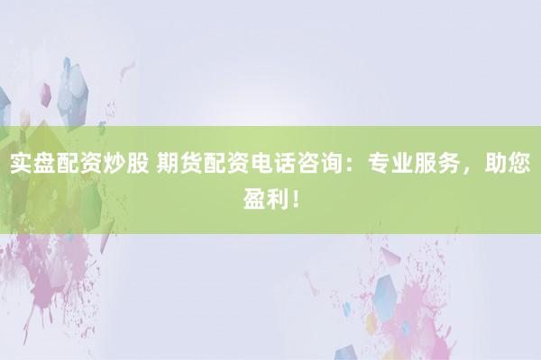 实盘配资炒股 期货配资电话咨询：专业服务，助您盈利！
