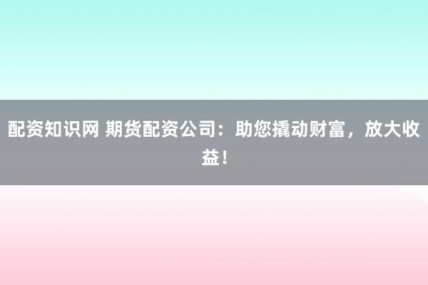 配资知识网 期货配资公司：助您撬动财富，放大收益！