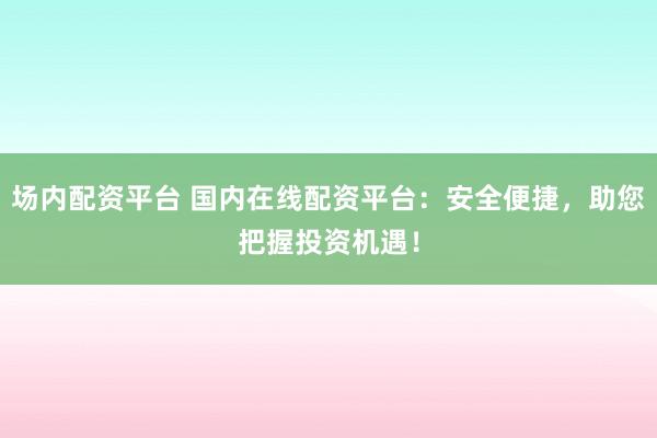 场内配资平台 国内在线配资平台：安全便捷，助您把握投资机遇！
