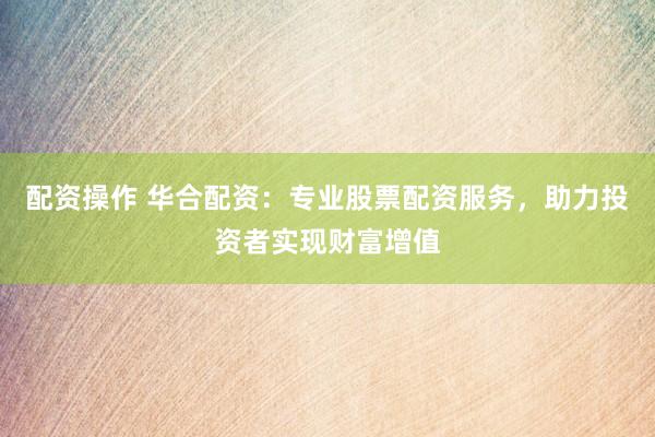 配资操作 华合配资：专业股票配资服务，助力投资者实现财富增值