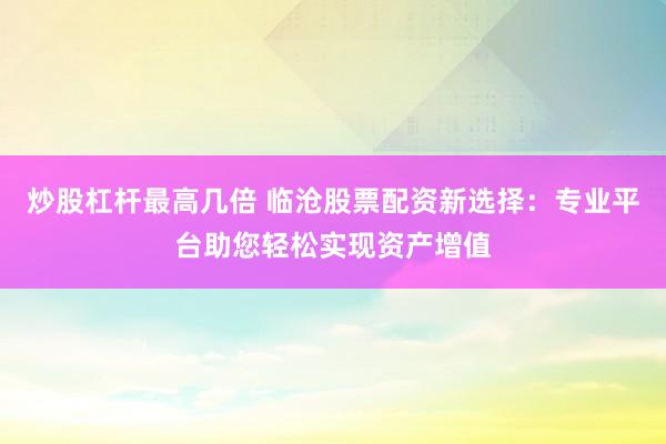 炒股杠杆最高几倍 临沧股票配资新选择：专业平台助您轻松实现资产增值