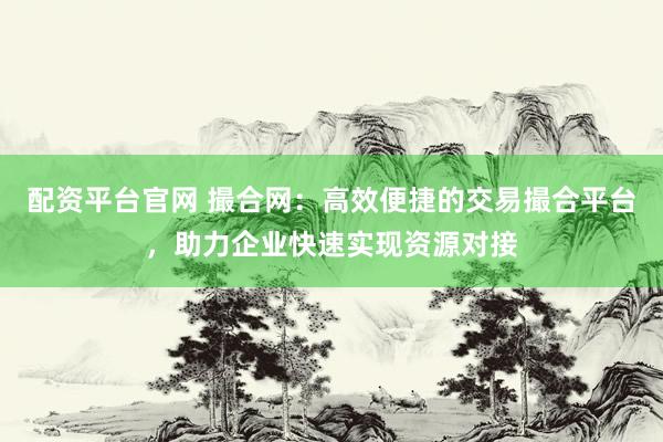 配资平台官网 撮合网：高效便捷的交易撮合平台，助力企业快速实现资源对接