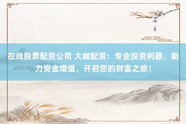 在线股票配资公司 大咖配资：专业投资利器，助力资金增值，开启您的财富之旅！