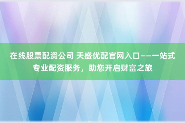 在线股票配资公司 天盛优配官网入口——一站式专业配资服务，助您开启财富之旅