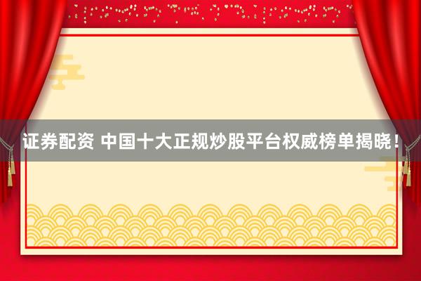 证券配资 中国十大正规炒股平台权威榜单揭晓！