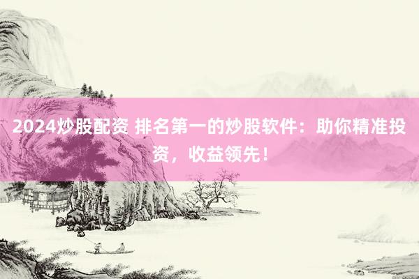 2024炒股配资 排名第一的炒股软件：助你精准投资，收益领先！