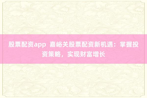 股票配资app  嘉峪关股票配资新机遇：掌握投资策略，实现财富增长