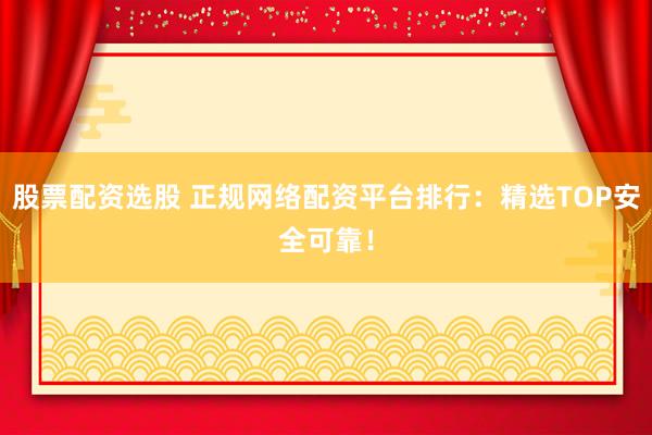 股票配资选股 正规网络配资平台排行：精选TOP安全可靠！
