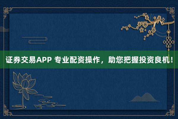 证券交易APP 专业配资操作，助您把握投资良机！