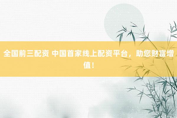 全国前三配资 中国首家线上配资平台，助您财富增值！