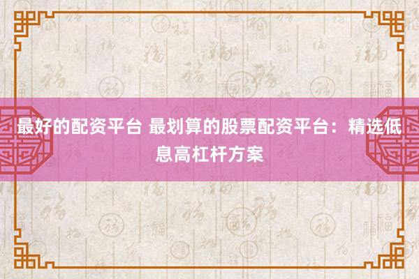 最好的配资平台 最划算的股票配资平台：精选低息高杠杆方案
