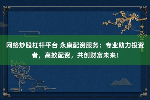 网络炒股杠杆平台 永康配资服务：专业助力投资者，高效配资，共创财富未来！