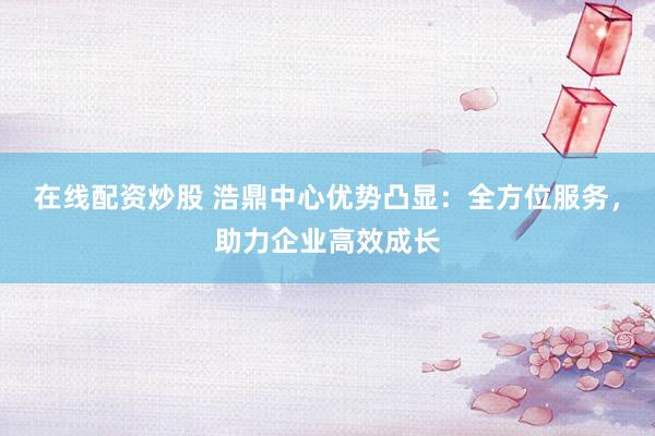 在线配资炒股 浩鼎中心优势凸显：全方位服务，助力企业高效成长