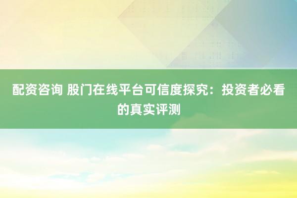 配资咨询 股门在线平台可信度探究：投资者必看的真实评测