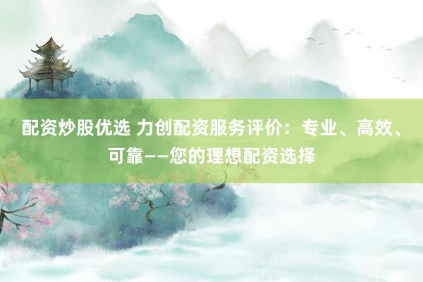 配资炒股优选 力创配资服务评价：专业、高效、可靠——您的理想配资选择