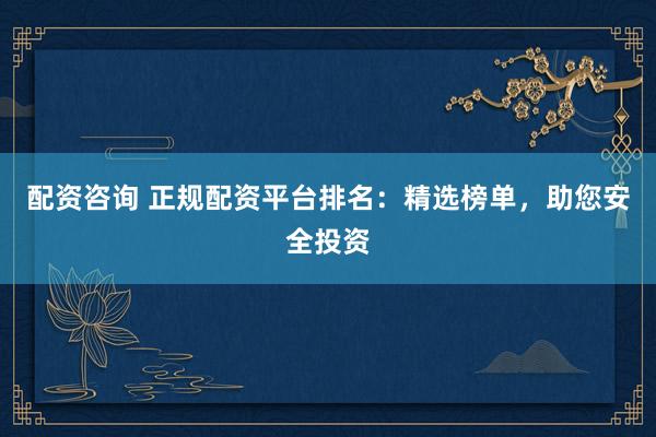 配资咨询 正规配资平台排名：精选榜单，助您安全投资
