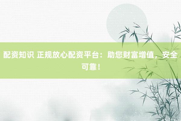 配资知识 正规放心配资平台：助您财富增值，安全可靠！