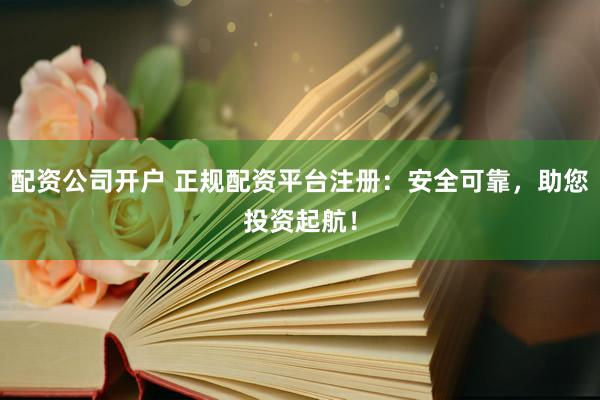 配资公司开户 正规配资平台注册：安全可靠，助您投资起航！