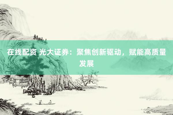 在线配资 光大证券：聚焦创新驱动，赋能高质量发展