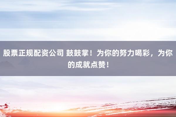 股票正规配资公司 鼓鼓掌！为你的努力喝彩，为你的成就点赞！