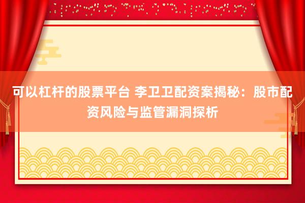 可以杠杆的股票平台 李卫卫配资案揭秘：股市配资风险与监管漏洞探析