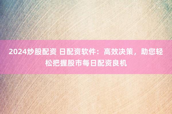 2024炒股配资 日配资软件：高效决策，助您轻松把握股市每日配资良机