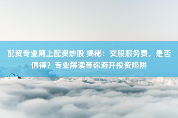 配资专业网上配资炒股 揭秘：交股服务费，是否值得？专业解读带你避开投资陷阱