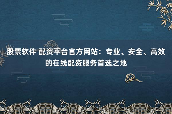 股票软件 配资平台官方网站：专业、安全、高效的在线配资服务首选之地