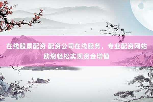 在线股票配资 配资公司在线服务，专业配资网站助您轻松实现资金增值