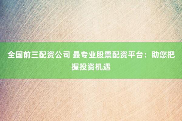全国前三配资公司 最专业股票配资平台：助您把握投资机遇