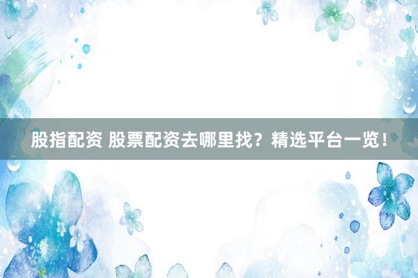 股指配资 股票配资去哪里找？精选平台一览！